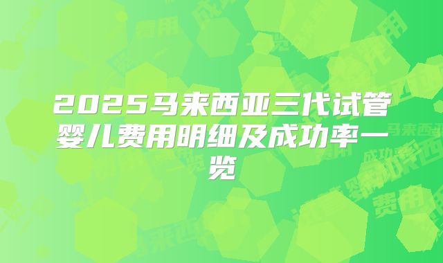 2025马来西亚三代试管婴儿费用明细及成功率一览