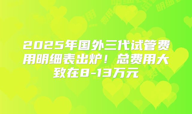 2025年国外三代试管费用明细表出炉！总费用大致在8-13万元