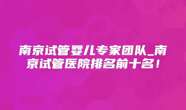 南京试管婴儿专家团队_南京试管医院排名前十名！