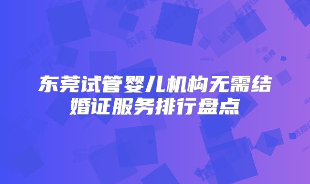 东莞试管婴儿机构无需结婚证服务排行盘点