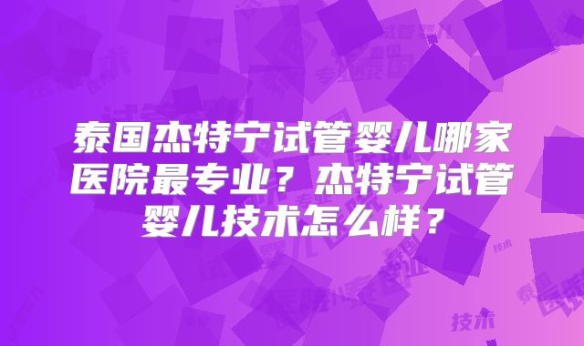 泰国杰特宁试管婴儿哪家医院最专业？杰特宁试管婴儿技术怎么样？