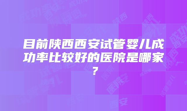 目前陕西西安试管婴儿成功率比较好的医院是哪家？