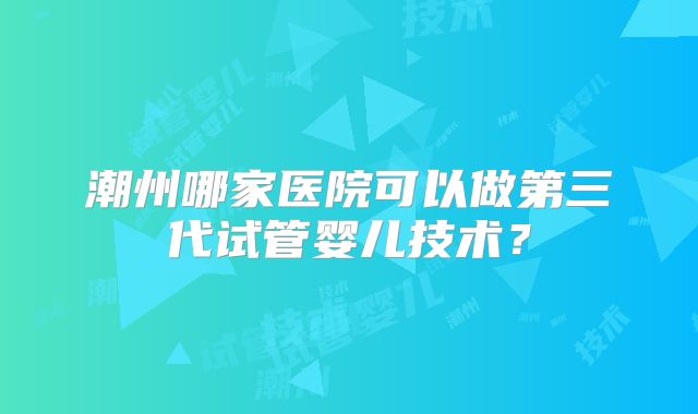 潮州哪家医院可以做第三代试管婴儿技术?