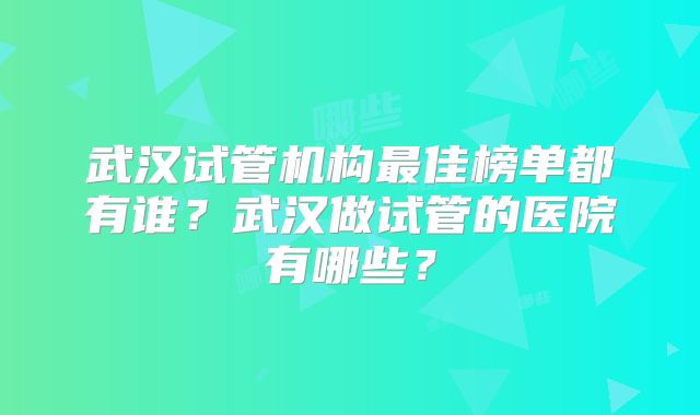 武汉试管机构最佳榜单都有谁?武汉做试管的医院有哪些?