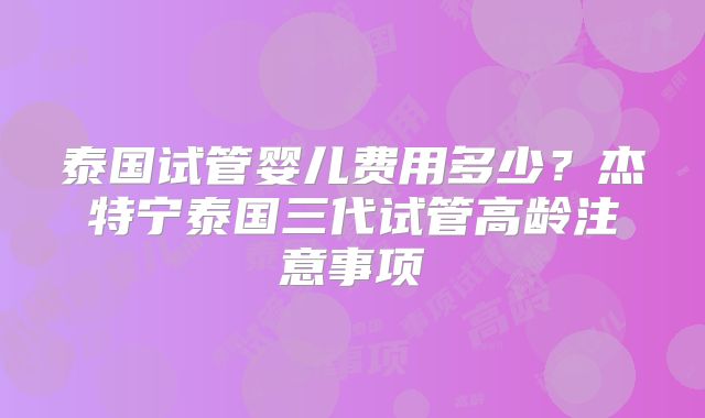 泰国试管婴儿费用多少？杰特宁泰国三代试管高龄注意事项