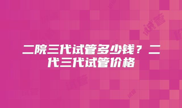 二院三代试管多少钱？二代三代试管价格