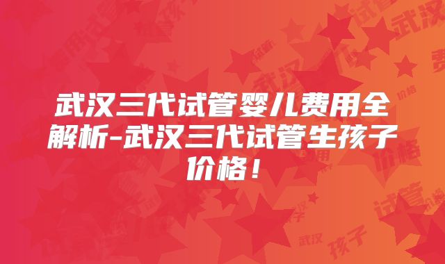 武汉三代试管婴儿费用全解析-武汉三代试管生孩子价格！