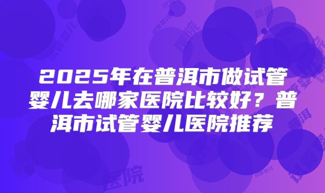 2025年在普洱市做试管婴儿去哪家医院比较好？普洱市试管婴儿医院推荐