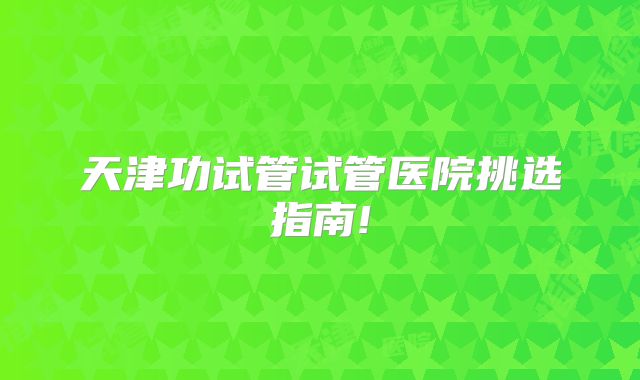 天津功试管试管医院挑选指南!