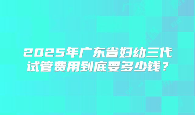 2025年广东省妇幼三代试管费用到底要多少钱？