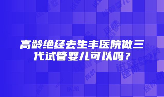 高龄绝经去生丰医院做三代试管婴儿可以吗？