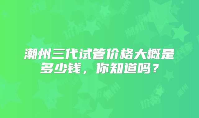 潮州三代试管价格大概是多少钱，你知道吗？
