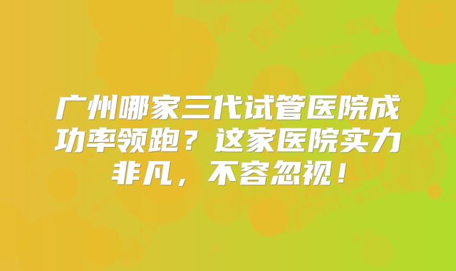 广州哪家三代试管医院成功率领跑？这家医院实力非凡，不容忽视！