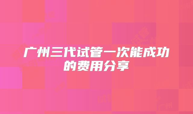 广州三代试管一次能成功的费用分享
