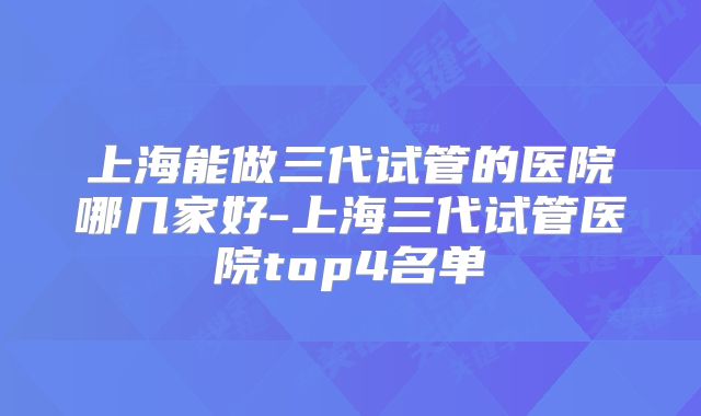 上海能做三代试管的医院哪几家好-上海三代试管医院top4名单