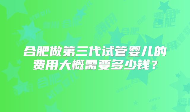 合肥做第三代试管婴儿的费用大概需要多少钱？