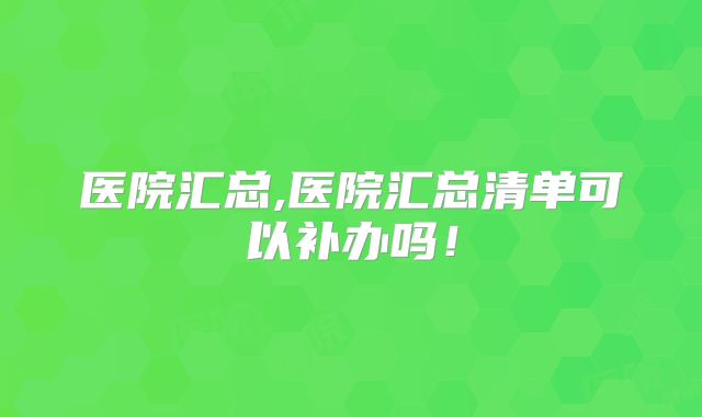 医院汇总,医院汇总清单可以补办吗！