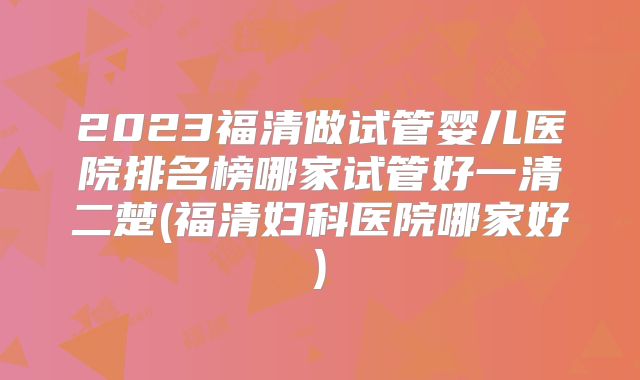 2023福清做试管婴儿医院排名榜哪家试管好一清二楚(福清妇科医院哪家好)