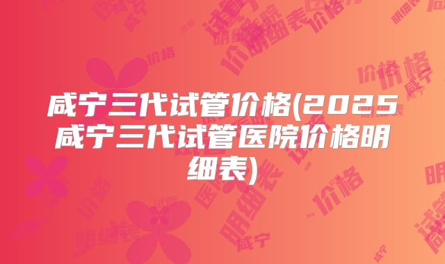 咸宁三代试管价格(2025咸宁三代试管医院价格明细表)
