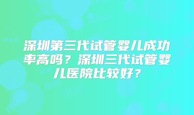 深圳第三代试管婴儿成功率高吗?深圳三代试管婴儿医院比较好?