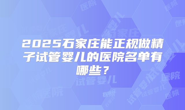 2025石家庄能正规做精子试管婴儿的医院名单有哪些？