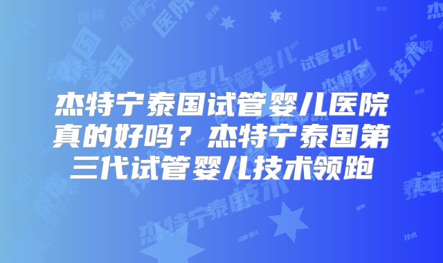 杰特宁泰国试管婴儿医院真的好吗？杰特宁泰国第三代试管婴儿技术领跑