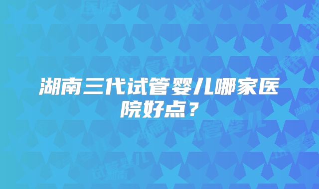 湖南三代试管婴儿哪家医院好点?