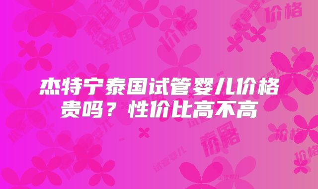 杰特宁泰国试管婴儿价格贵吗？性价比高不高