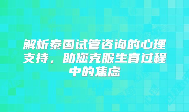 解析泰国试管咨询的心理支持,助您克服生育过程中的焦虑