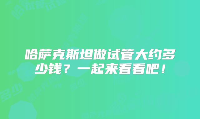 哈萨克斯坦做试管大约多少钱?一起来看看吧!