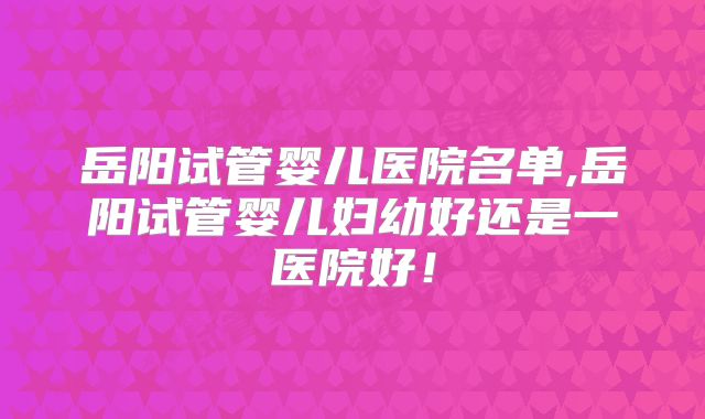 岳阳试管婴儿医院名单,岳阳试管婴儿妇幼好还是一医院好！