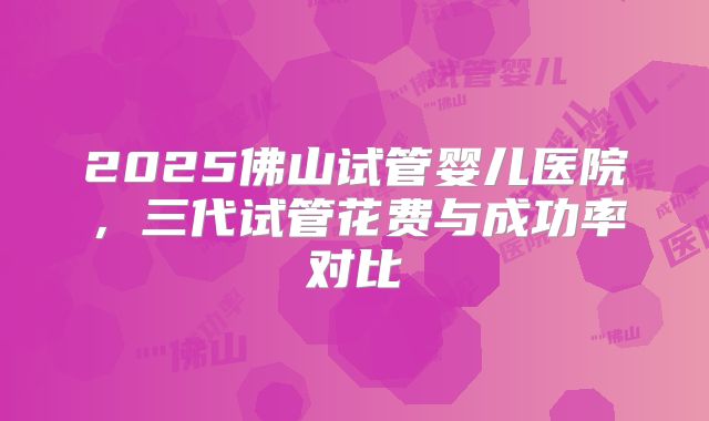 2025佛山试管婴儿医院，三代试管花费与成功率对比