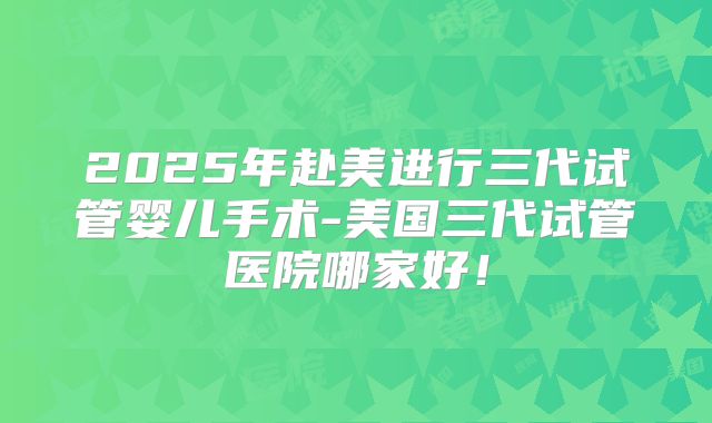 2025年赴美进行三代试管婴儿手术-美国三代试管医院哪家好！