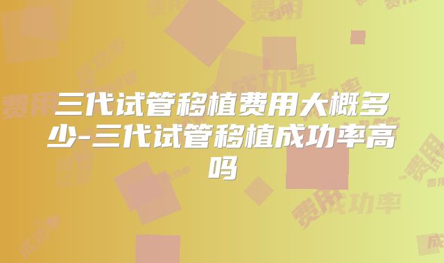 三代试管移植费用大概多少-三代试管移植成功率高吗