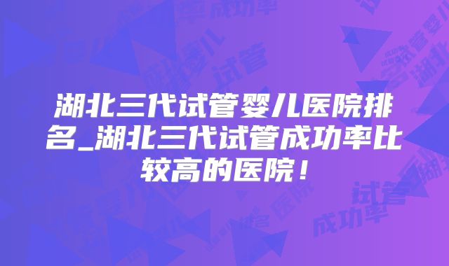 湖北三代试管婴儿医院排名_湖北三代试管成功率比较高的医院！