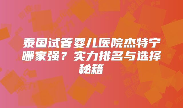 泰国试管婴儿医院杰特宁哪家强？实力排名与选择秘籍