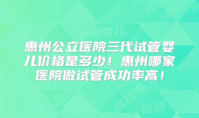 惠州公立医院三代试管婴儿价格是多少！惠州哪家医院做试管成功率高！