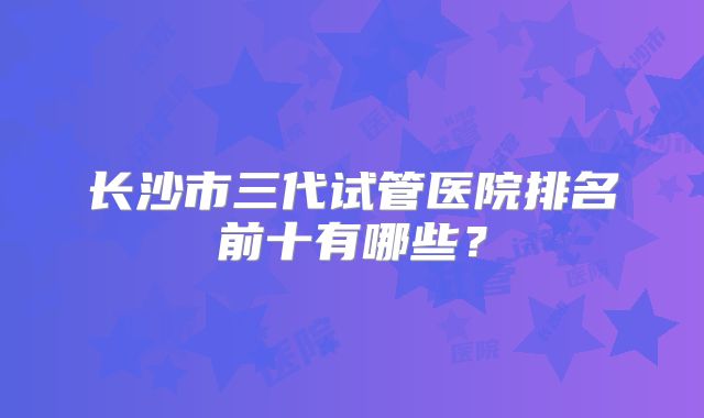 长沙市三代试管医院排名前十有哪些？