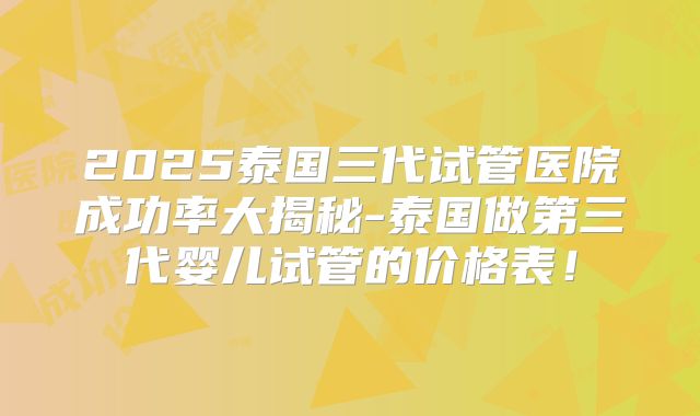 2025泰国三代试管医院成功率大揭秘-泰国做第三代婴儿试管的价格表！