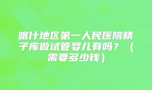 喀什地区第一人民医院精子库做试管婴儿有吗？（需要多少钱）