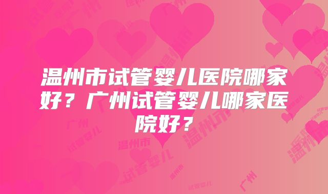 温州市试管婴儿医院哪家好？广州试管婴儿哪家医院好？
