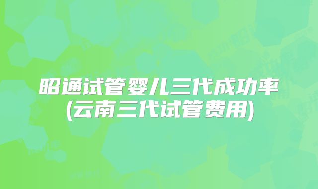 昭通试管婴儿三代成功率(云南三代试管费用)