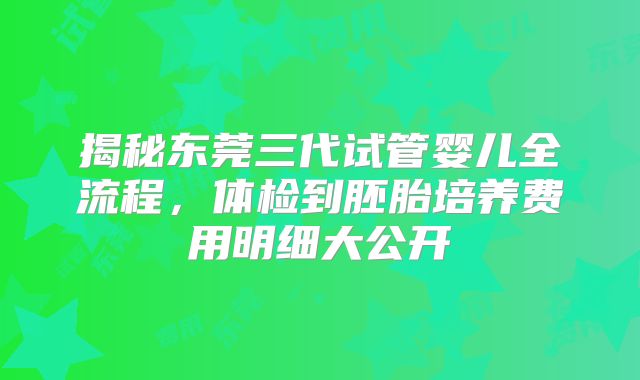 揭秘东莞三代试管婴儿全流程，体检到胚胎培养费用明细大公开
