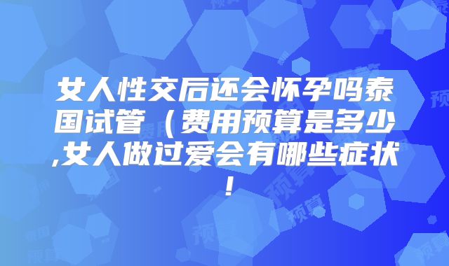 女人性交后还会怀孕吗泰国试管（费用预算是多少,女人做过爱会有哪些症状！