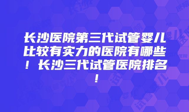 长沙医院第三代试管婴儿比较有实力的医院有哪些！长沙三代试管医院排名！