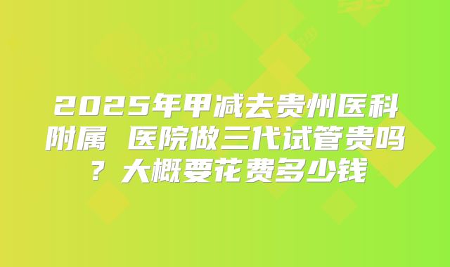 2025年甲减去贵州医科附属 医院做三代试管贵吗？大概要花费多少钱