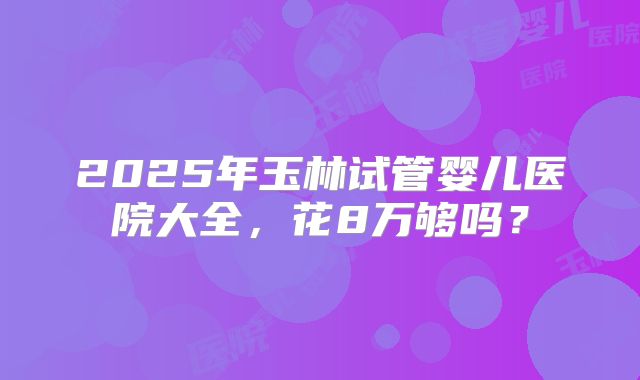 2025年玉林试管婴儿医院大全,花8万够吗?