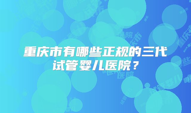 重庆市有哪些正规的三代试管婴儿医院？