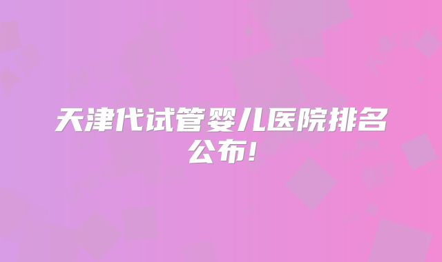 天津代试管婴儿医院排名公布!