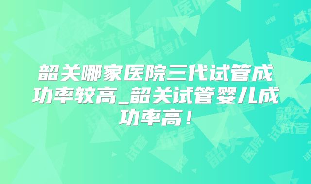 韶关哪家医院三代试管成功率较高_韶关试管婴儿成功率高！